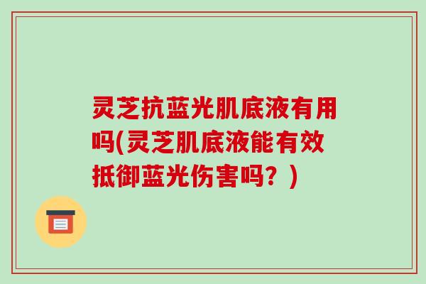 灵芝抗蓝光肌底液有用吗(灵芝肌底液能有效抵御蓝光伤害吗？)