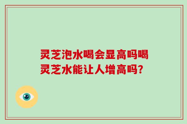 灵芝泡水喝会显高吗喝灵芝水能让人增高吗？