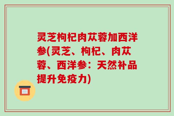 灵芝枸杞肉苁蓉加西洋参(灵芝、枸杞、肉苁蓉、西洋参:天然补品提升免疫力)