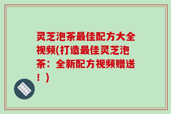灵芝泡茶最佳配方大全视频(打造最佳灵芝泡茶：全新配方视频赠送！)