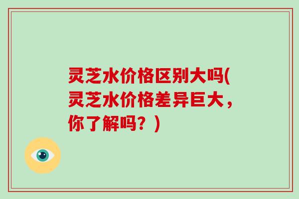 灵芝水价格区别大吗(灵芝水价格差异巨大，你了解吗？)