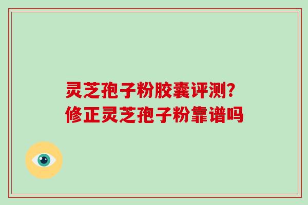 灵芝孢子粉胶囊评测？修正灵芝孢子粉靠谱吗