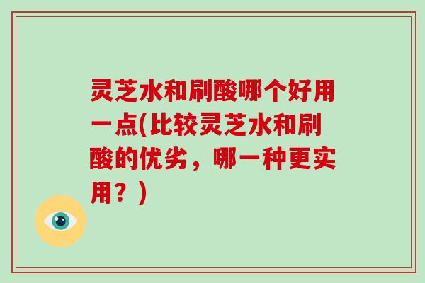 灵芝水和刷酸哪个好用一点(比较灵芝水和刷酸的优劣，哪一种更实用？)