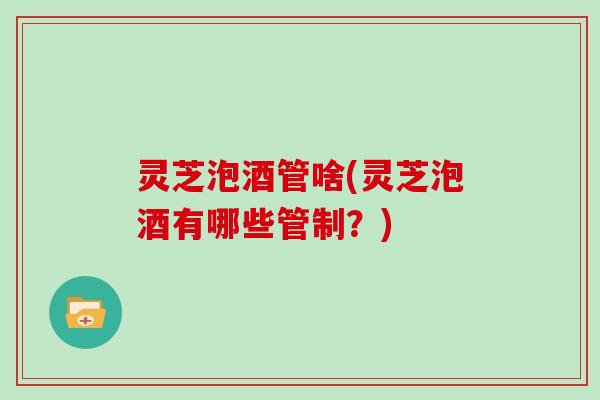 灵芝泡酒管啥(灵芝泡酒有哪些管制?)