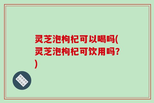灵芝泡枸杞可以喝吗(灵芝泡枸杞可饮用吗?)