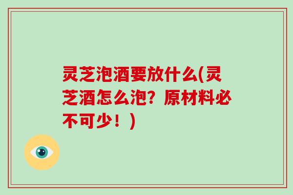 灵芝泡酒要放什么(灵芝酒怎么泡?原材料必不可少!)
