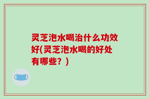 灵芝泡水喝治什么功效好(灵芝泡水喝的好处有哪些?)