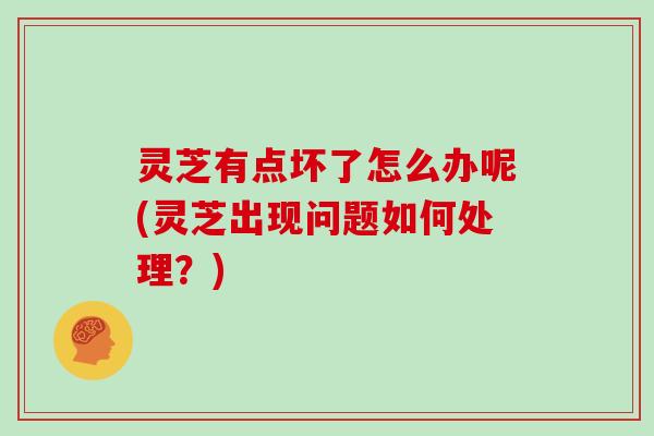 灵芝有点坏了怎么办呢(灵芝出现问题如何处理?)