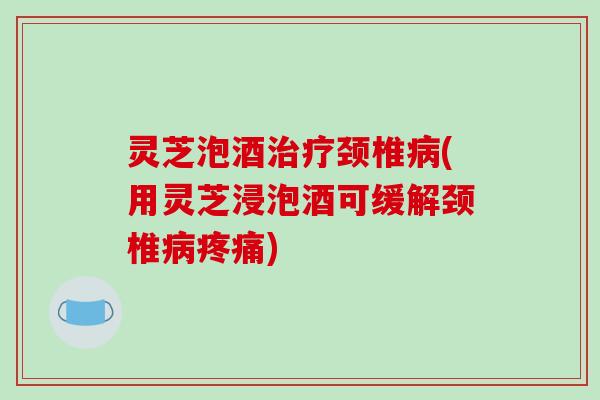 灵芝泡酒治疗颈椎病(用灵芝浸泡酒可缓解颈椎病疼痛)