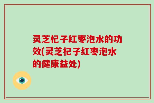 灵芝杞子红枣泡水的功效(灵芝杞子红枣泡水的健康益处)