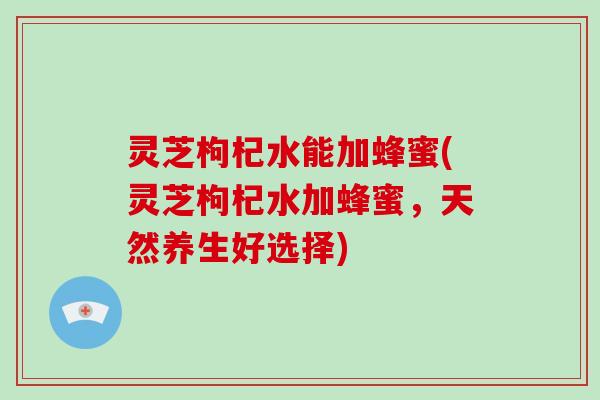 灵芝枸杞水能加蜂蜜(灵芝枸杞水加蜂蜜，天然养生好选择)