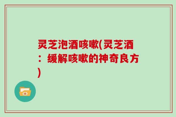 灵芝泡酒咳嗽(灵芝酒:缓解咳嗽的神奇良方)