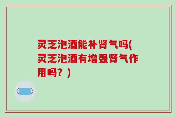 灵芝泡酒能补肾气吗(灵芝泡酒有增强肾气作用吗？)