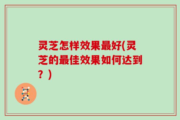 灵芝怎样效果最好(灵芝的最佳效果如何达到?)