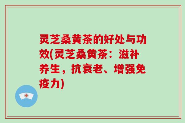 灵芝桑黄茶的好处与功效(灵芝桑黄茶:滋补养生,抗衰老、增强免疫力)