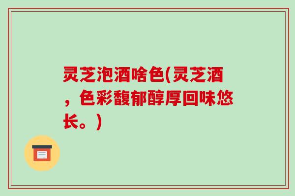 灵芝泡酒啥色(灵芝酒,色彩馥郁醇厚回味悠长。)