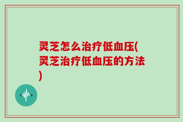 灵芝怎么治疗低血压(灵芝治疗低血压的方法)