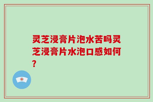 灵芝浸膏片泡水苦吗灵芝浸膏片水泡口感如何?