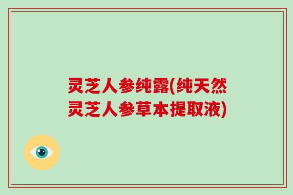 灵芝人参纯露(纯天然灵芝人参草本提取液)
