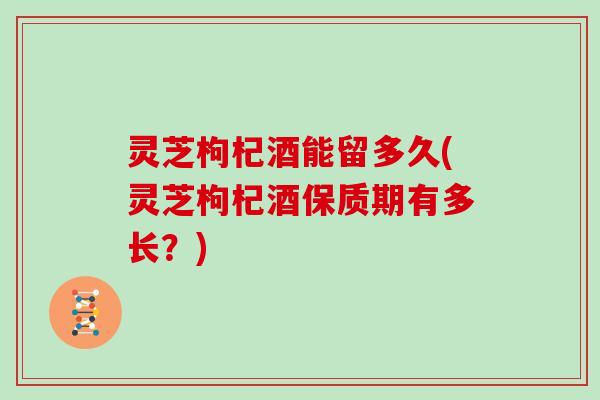 灵芝枸杞酒能留多久(灵芝枸杞酒保质期有多长？)