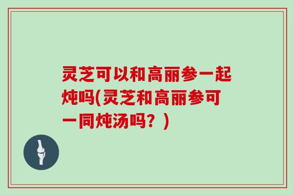 灵芝可以和高丽参一起炖吗(灵芝和高丽参可一同炖汤吗？)