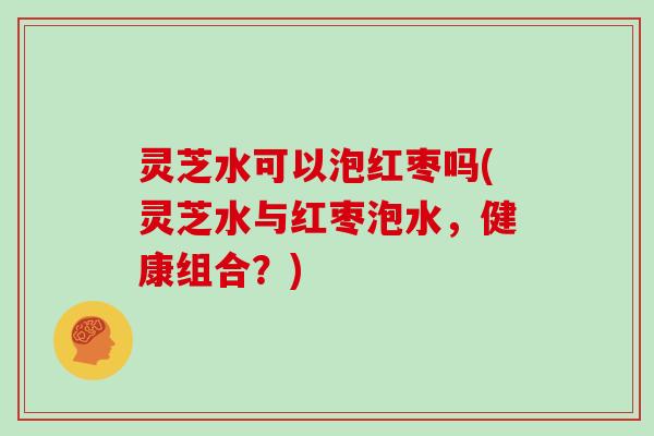 灵芝水可以泡红枣吗(灵芝水与红枣泡水,健康组合?)