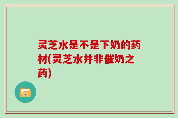 灵芝水是不是下奶的药材(灵芝水并非催奶之药)