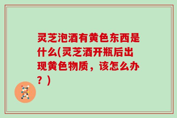 灵芝泡酒有黄色东西是什么(灵芝酒开瓶后出现黄色物质，该怎么办？)