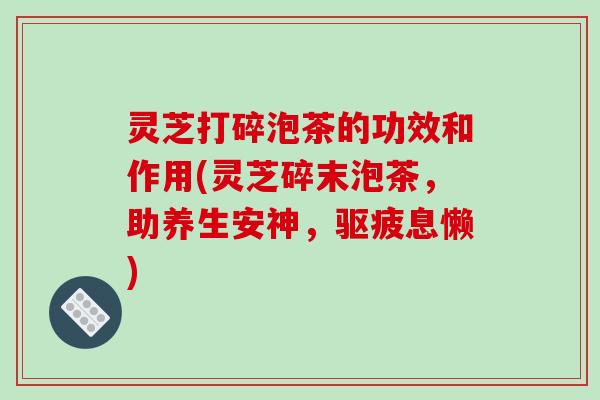 灵芝打碎泡茶的功效和作用(灵芝碎末泡茶，助养生安神，驱疲息懒)