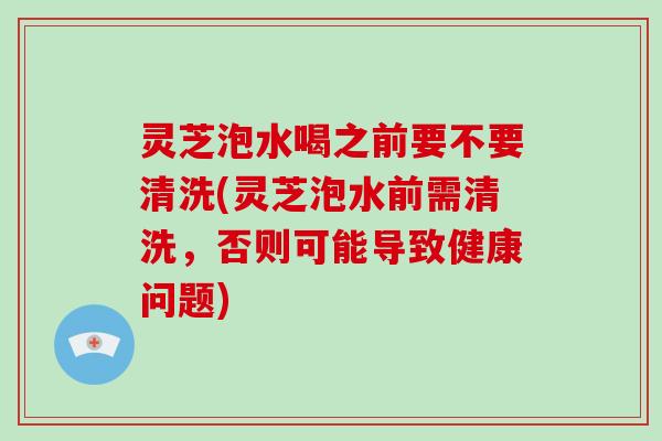 灵芝泡水喝之前要不要清洗(灵芝泡水前需清洗,否则可能导致健康问题)