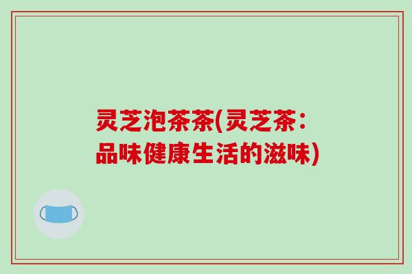 灵芝泡茶茶(灵芝茶:品味健康生活的滋味)