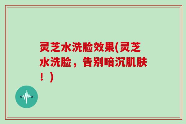灵芝水洗脸效果(灵芝水洗脸,告别暗沉肌肤!)