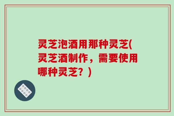 灵芝泡酒用那种灵芝(灵芝酒制作，需要使用哪种灵芝？)