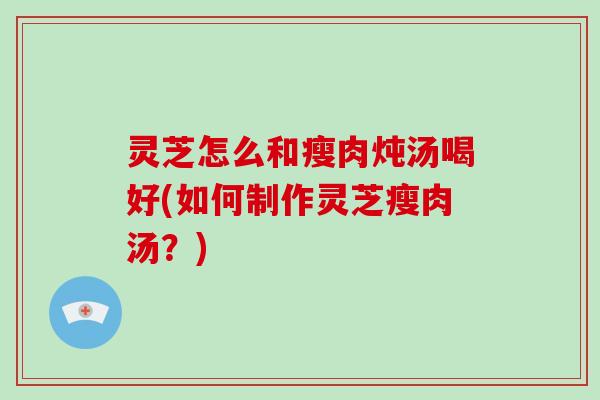 灵芝怎么和瘦肉炖汤喝好(如何制作灵芝瘦肉汤？)
