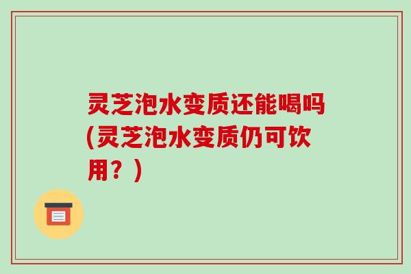 灵芝泡水变质还能喝吗(灵芝泡水变质仍可饮用?)
