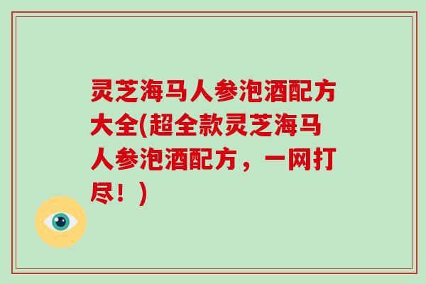 灵芝海马人参泡酒配方大全(超全款灵芝海马人参泡酒配方，一网打尽！)