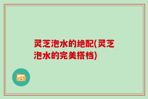 灵芝泡水的绝配(灵芝泡水的完美搭档)
