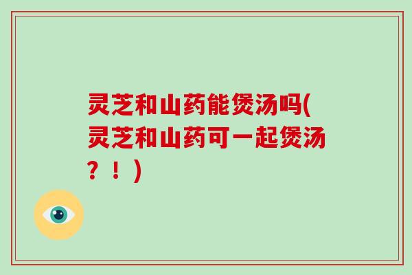 灵芝和山药能煲汤吗(灵芝和山药可一起煲汤？！)