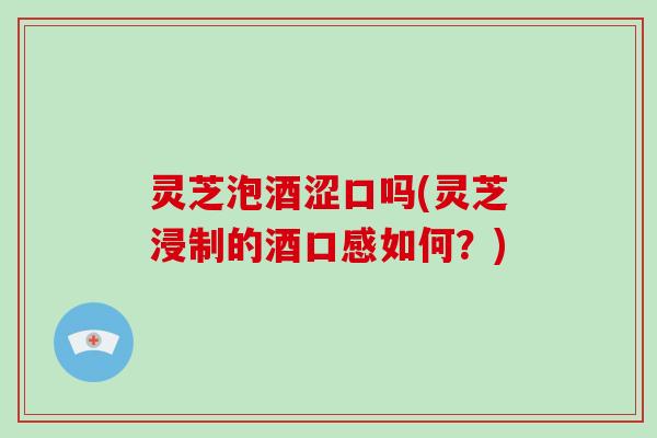 灵芝泡酒涩口吗(灵芝浸制的酒口感如何？)