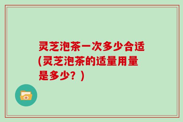 灵芝泡茶一次多少合适(灵芝泡茶的适量用量是多少？)