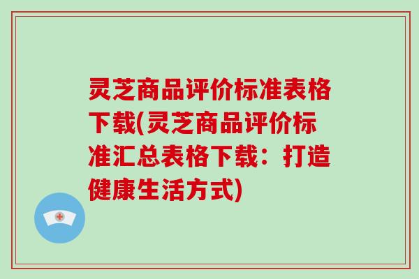 灵芝商品评价标准表格下载(灵芝商品评价标准汇总表格下载：打造健康生活方式)