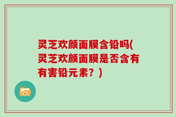 灵芝欢颜面膜含铅吗(灵芝欢颜面膜是否含有有害铅元素？)