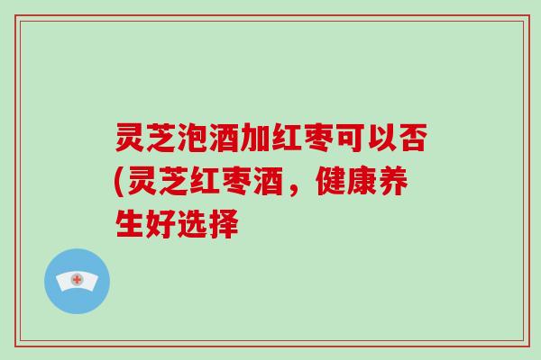 灵芝泡酒加红枣可以否(灵芝红枣酒,健康养生好选择