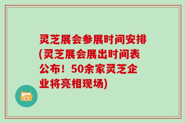灵芝展会参展时间安排(灵芝展会展出时间表公布!50余家灵芝企业将亮相现场)