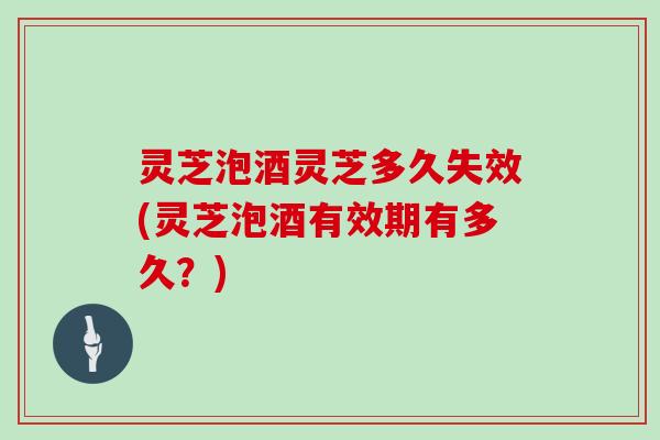 灵芝泡酒灵芝多久失效(灵芝泡酒有效期有多久？)