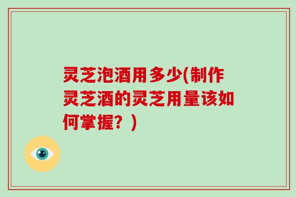 灵芝泡酒用多少(制作灵芝酒的灵芝用量该如何掌握？)
