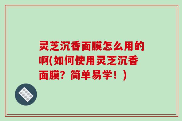 灵芝沉香面膜怎么用的啊(如何使用灵芝沉香面膜?简单易学!)