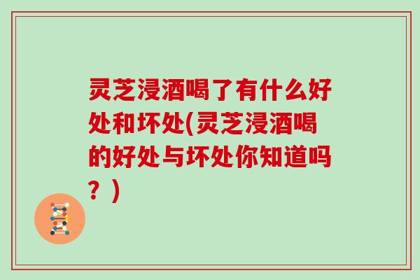 灵芝浸酒喝了有什么好处和坏处(灵芝浸酒喝的好处与坏处你知道吗?)