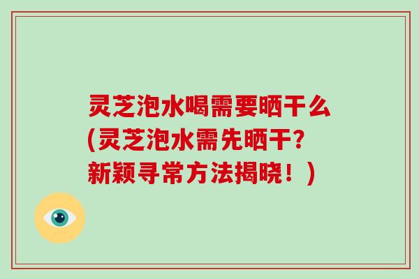 灵芝泡水喝需要晒干么(灵芝泡水需先晒干?新颖寻常方法揭晓!)