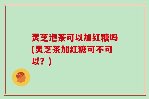 灵芝泡茶可以加红糖吗(灵芝茶加红糖可不可以?)